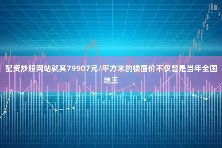 配资炒股网站就其79907元/平方米的楼面价不仅曾是当年全国地王