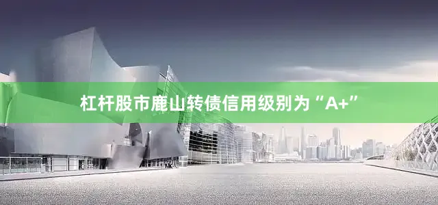杠杆股市鹿山转债信用级别为“A+”