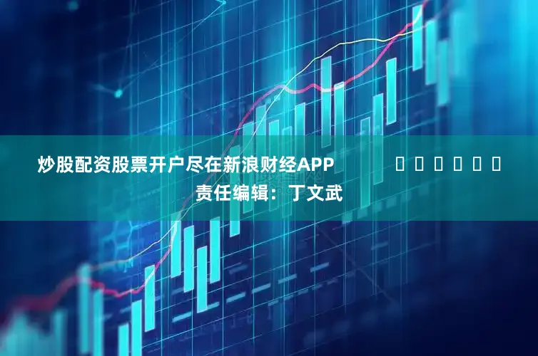 炒股配资股票开户尽在新浪财经APP            						责任编辑：丁文武