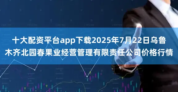 十大配资平台app下载2025年7月22日乌鲁木齐北园春果业经营管理有限责任公司价格行情