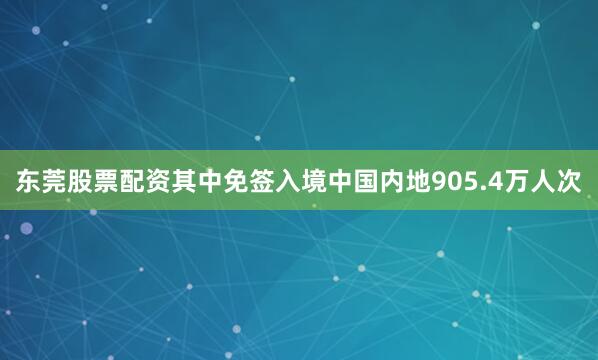 东莞股票配资其中免签入境中国内地905.4万人次