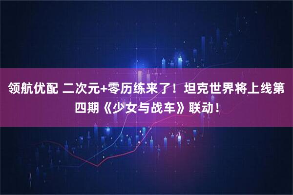 领航优配 二次元+零历练来了！坦克世界将上线第四期《少女与战车》联动！