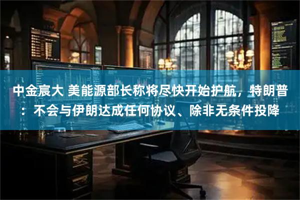 中金宸大 美能源部长称将尽快开始护航，特朗普：不会与伊朗达成任何协议、除非无条件投降