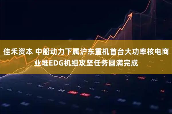 佳禾资本 中船动力下属沪东重机首台大功率核电商业堆EDG机组攻坚任务圆满完成