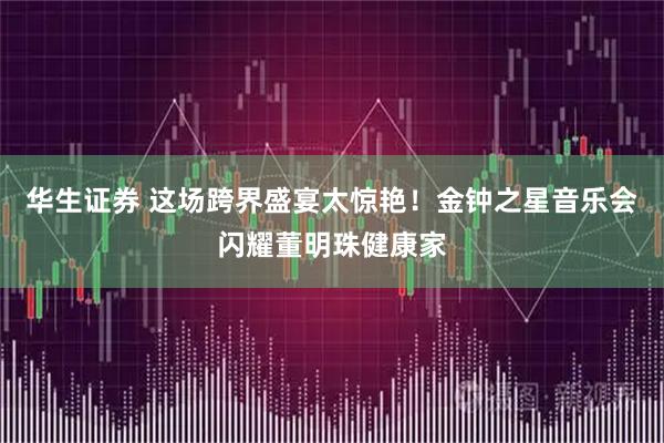 华生证券 这场跨界盛宴太惊艳！金钟之星音乐会闪耀董明珠健康家