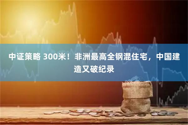 中证策略 300米！非洲最高全钢混住宅，中国建造又破纪录