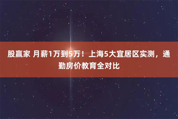 股赢家 月薪1万到5万!上海5大宜居区实测,通勤房价教育全对比
