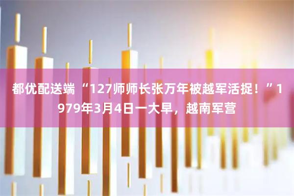 都优配送端 “127师师长张万年被越军活捉！”1979年3月4日一大早，越南军营