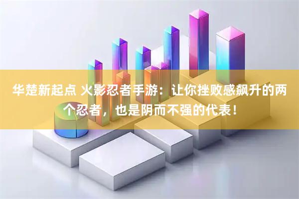 华楚新起点 火影忍者手游：让你挫败感飙升的两个忍者，也是阴而不强的代表！