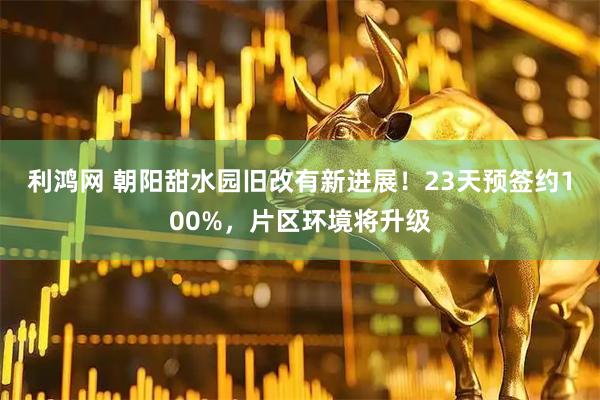 利鸿网 朝阳甜水园旧改有新进展！23天预签约100%，片区环境将升级