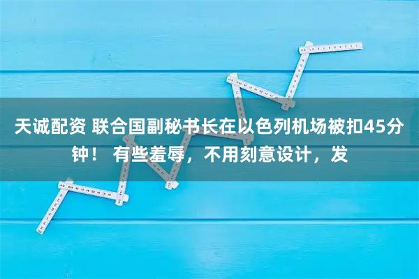 天诚配资 联合国副秘书长在以色列机场被扣45分钟！ 有些羞辱，不用刻意设计，发