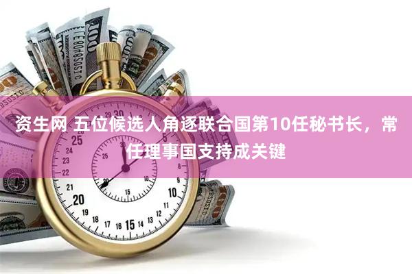 资生网 五位候选人角逐联合国第10任秘书长，常任理事国支持成关键