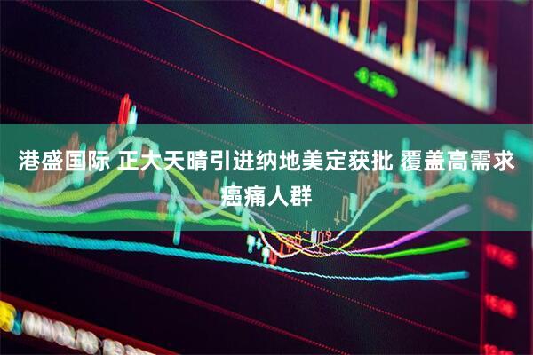 港盛国际 正大天晴引进纳地美定获批 覆盖高需求癌痛人群