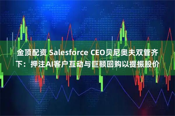 金顶配资 Salesforce CEO贝尼奥夫双管齐下：押注AI客户互动与巨额回购以提振股价