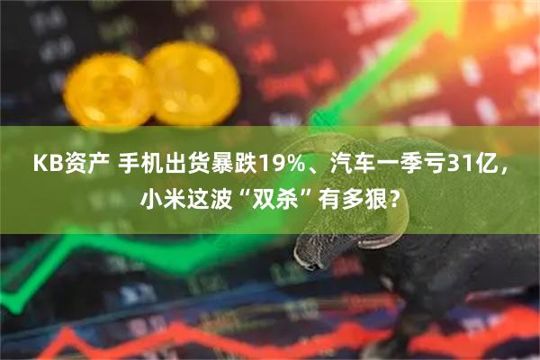 KB资产 手机出货暴跌19%、汽车一季亏31亿，小米这波“双杀”有多狠？