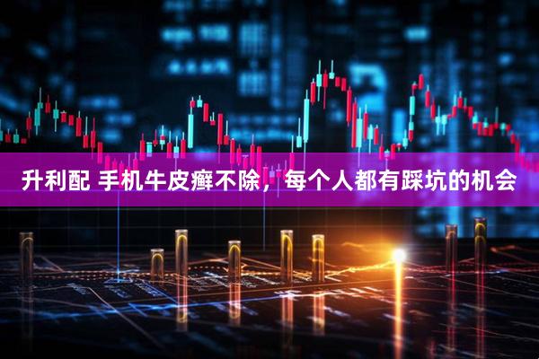 升利配 手机牛皮癣不除，每个人都有踩坑的机会