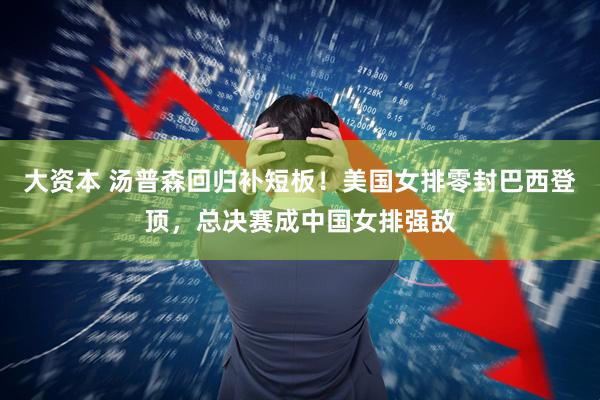 大资本 汤普森回归补短板！美国女排零封巴西登顶，总决赛成中国女排强敌