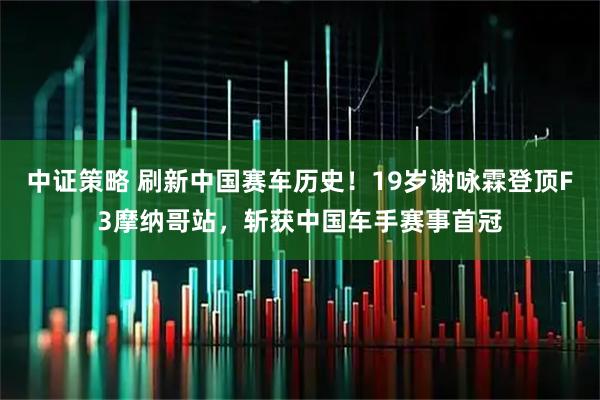 中证策略 刷新中国赛车历史！19岁谢咏霖登顶F3摩纳哥站，斩获中国车手赛事首冠