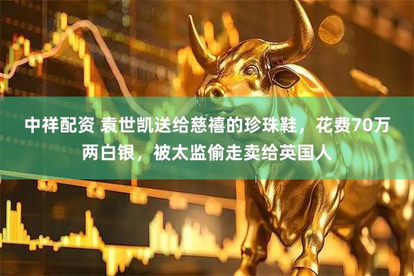 中祥配资 袁世凯送给慈禧的珍珠鞋，花费70万两白银，被太监偷走卖给英国人