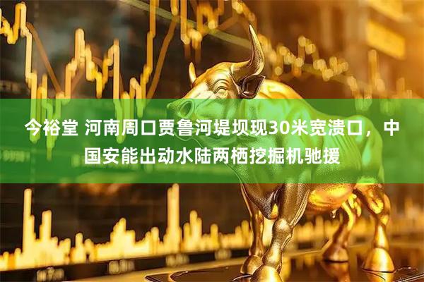 今裕堂 河南周口贾鲁河堤坝现30米宽溃口，中国安能出动水陆两栖挖掘机驰援