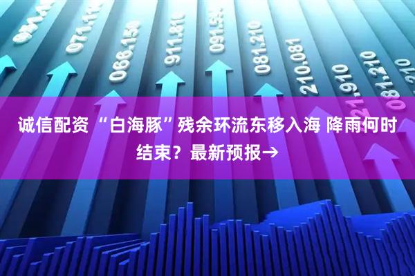 诚信配资 “白海豚”残余环流东移入海 降雨何时结束？最新预报→